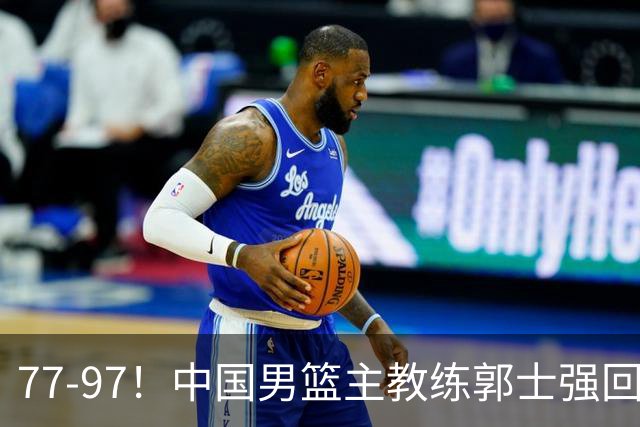77-97！中国男篮主教练郭士强回应，日本媒体点评，韩国媒体发声
